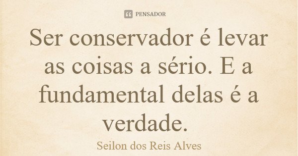 Ser conservador é levar as coisas a sério. E a fundamental delas é a verdade.... Frase de Seilon dos Reis Alves.