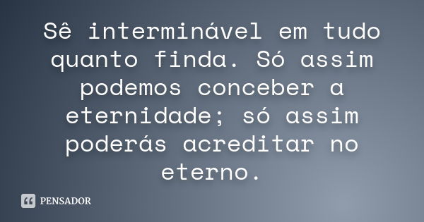 Sê interminável em tudo quanto finda. Só assim podemos conceber a eternidade; só assim poderás acreditar no eterno.