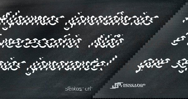 Algumas ignorâncias é necessário. Não que sejas ignorante!... Frase de Seixas_ch.