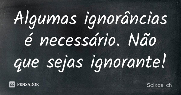 Algumas ignorâncias é necessário. Não que sejas ignorante!... Frase de Seixas_ch.