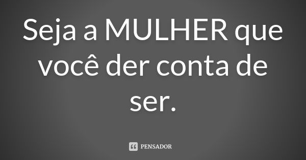 Seja a MULHER que você der conta de ser.