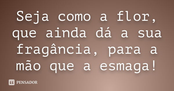 Seja como a flor, que ainda dá a sua fragância, para a mão que a esmaga!