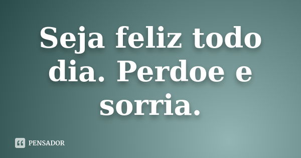 Seja feliz todo dia. Perdoe e sorria.