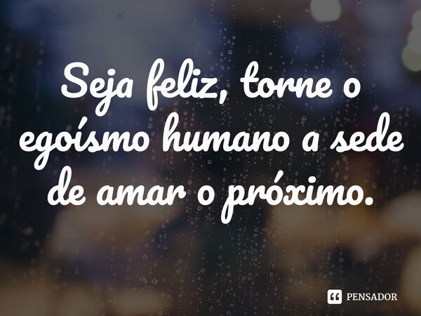 Seja feliz, torne o egoísmo humano a sede de amar o próximo.