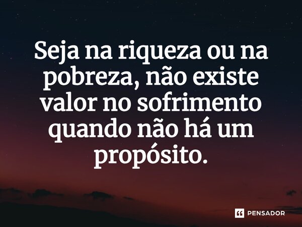 ⁠Seja na riqueza ou na pobreza, não existe valor no sofrimento quando não há um propósito.