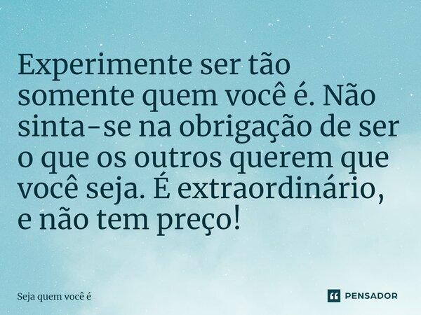 ⁠Experimente ser tão somente quem você é. Não sinta-se na obrigação de ser o que os outros querem que você seja. É extraordinário, e não tem preço!... Frase de Seja quem você é.