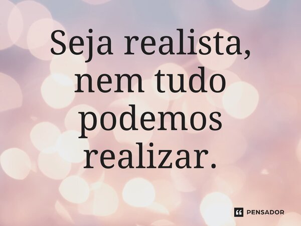 ⁠Seja realista, nem tudo podemos realizar.