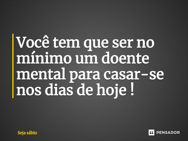 ⁠Você tem que ser no mínimo um doente mental para casar-se nos dias de hoje !... Frase de Seja sábio.