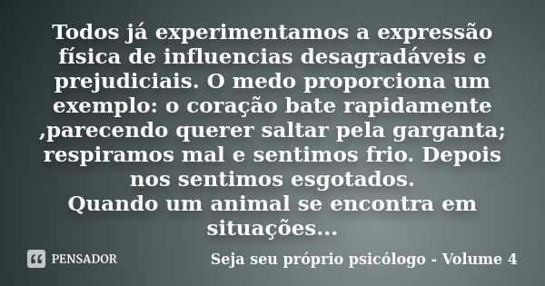 Todos já experimentamos a expressão física de influencias desagradáveis e prejudiciais. O medo proporciona um exemplo: o coração bate rapidamente ,parecendo que... Frase de Seja seu próprio psicólogo - Volume 4.