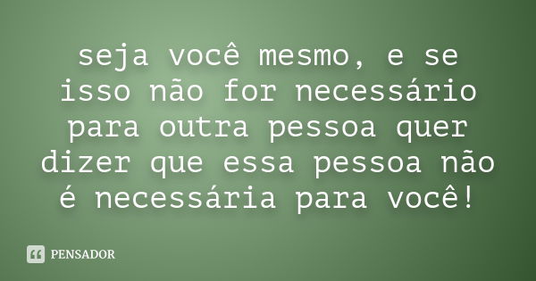 seja você mesmo, e se isso não for necessário para outra pessoa quer dizer que essa pessoa não é necessária para você!