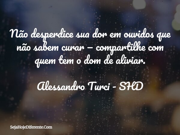 Não desperdice sua dor em ouvidos que não sabem curar — compartilhe com quem tem o dom de aliviar. Alessandro Turci - SHD... Frase de SejaHojeDiferente.Com.