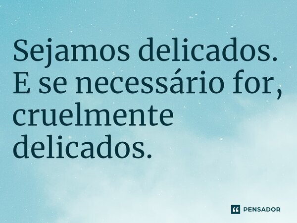 ⁠Sejamos delicados. E se necessário for, cruelmente delicados.