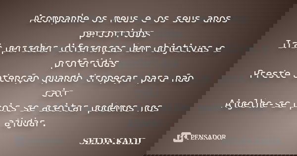 Acompanhe os meus e os seus anos percorridos Irá perceber diferenças bem objetivas e proferidas Preste atenção quando tropeçar para não cair Ajoelhe-se pois se ... Frase de SELDA KALIL.