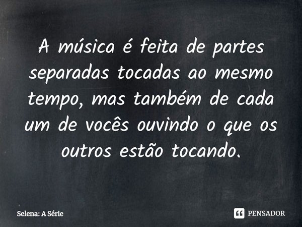 ⁠A música é feita de partes separadas tocadas ao mesmo tempo, mas também de cada um de vocês ouvindo o que os outros estão tocando.... Frase de Selena: A Série.