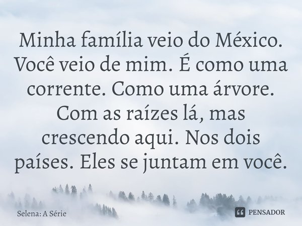 ⁠Minha família veio do México. Você veio de mim. É como uma corrente. Como uma árvore. Com as raízes lá, mas crescendo aqui. Nos dois países. Eles se juntam em ... Frase de Selena: A Série.