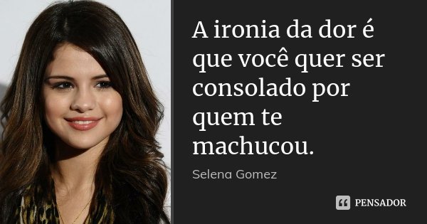 A ironia da dor é que você quer ser consolado por quem te machucou.... Frase de Selena Gomez.
