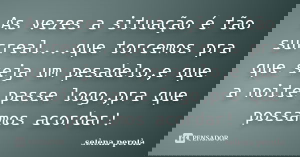 As vezes a situação é tão surreal...que torcemos pra que seja um pesadelo,e que a noite passe logo,pra que possamos acordar!... Frase de SELENA PEROLA.