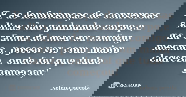 E as lembranças de conversas soltas vão ganhando corpo,e na calma do meu eu comigo mesma, posso ver com maior clareza, onde foi que tudo começou!... Frase de SELENA PEROLA.