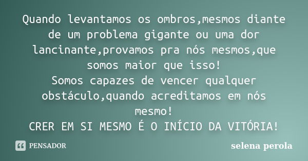 Quando levantamos os ombros,mesmos diante de um problema gigante ou uma dor lancinante,provamos pra nós mesmos,que somos maior que isso! Somos capazes de vencer... Frase de SELENA PEROLA.