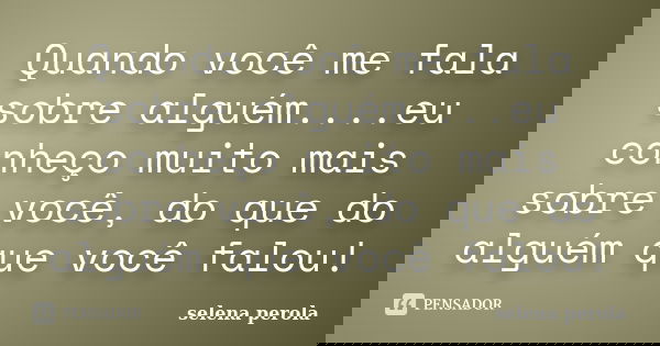 Quando você me fala sobre alguém....eu conheço muito mais sobre você, do que do alguém que você falou!... Frase de SELENA PEROLA.