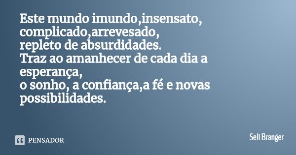 Este mundo imundo,insensato,
complicado,arrevesado,
repleto de absurdidades.
Traz ao amanhecer de cada dia a esperança,
o sonho, a confiança,a fé e novas possib... Frase de Seli Branger.