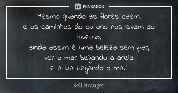 Mesmo quando as flores caem,
e os caminhos do outono nos levam ao inverno,
ainda assim é uma beleza sem par,
ver o mar beijando a areia
e a lua beijando o mar!... Frase de Seli Branger.