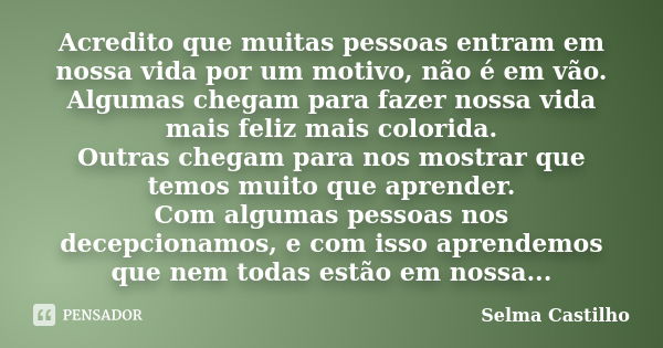 Acredito que muitas pessoas entram em nossa vida por um motivo, não é em vão. Algumas chegam para fazer nossa vida mais feliz mais colorida. Outras chegam para ... Frase de Selma Castilho.