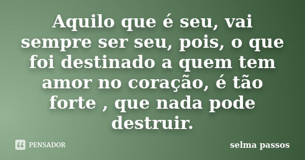 Aquilo que é seu, vai sempre ser seu, pois, o que foi destinado a quem tem amor no coração, é tão forte , que nada pode destruir.... Frase de selma passos.