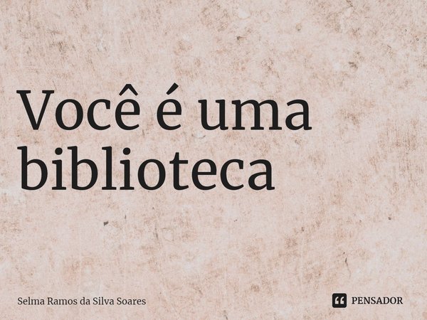 ⁠Você é uma biblioteca... Frase de Selma Ramos da Silva Soares.