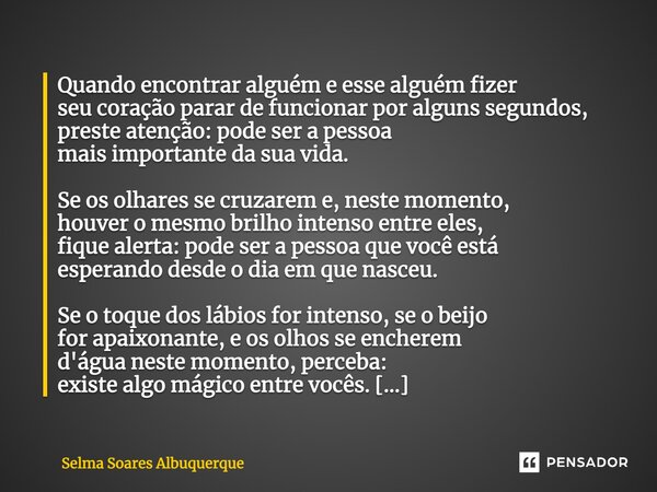 Quando encontrar alguém e esse alguém fizer seu coração parar de funcionar por alguns segundos, preste atenção: pode ser a pessoa mais importante da sua vida. S... Frase de Selma Soares Albuquerque.