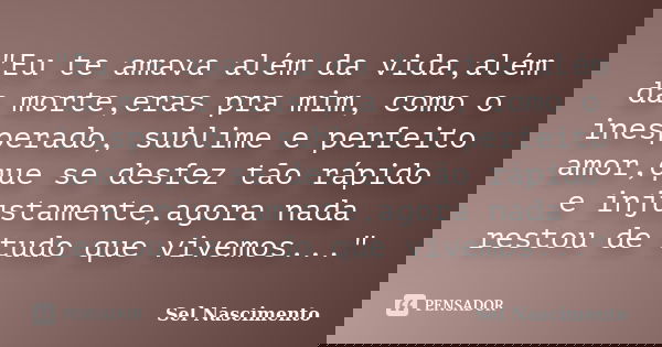 "Eu te amava além da vida,além da morte,eras pra mim, como o inesperado, sublime e perfeito amor,que se desfez tão rápido e injustamente,agora nada restou ... Frase de Sel Nascimento.