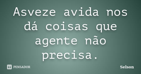 Asveze avida nos dá coisas que agente não precisa.... Frase de Selson.