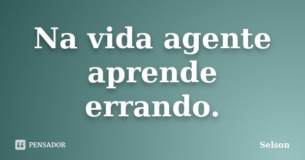 Na vida agente aprende errando.... Frase de Selson.