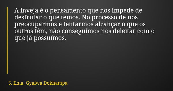 A inveja é o pensamento que nos impede de desfrutar o que temos. No processo de nos preocuparmos e tentarmos alcançar o que os outros têm, não conseguimos nos d... Frase de S. Ema. Gyalwa Dokhampa.