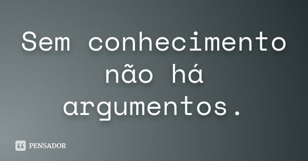 Sem conhecimento não há argumentos.