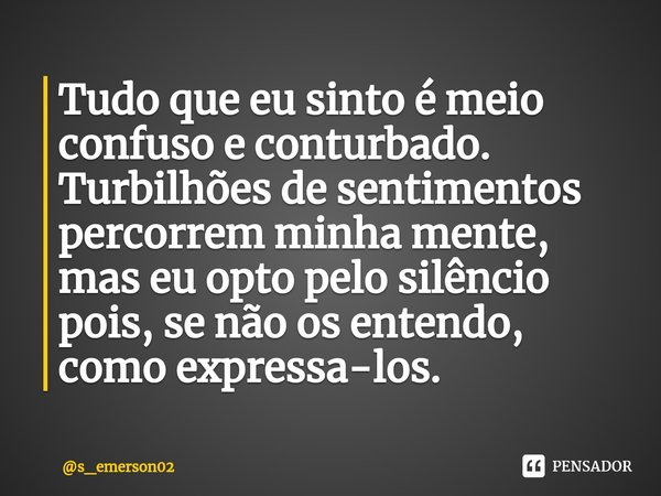 ⁠Tudo que eu sinto é meio confuso e conturbado. Turbilhões de sentimentos percorrem minha mente, mas eu opto pelo silêncio pois, se não os entendo, como express... Frase de s_emerson02.