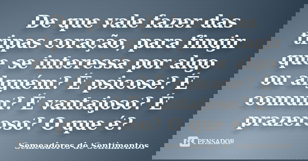 De que vale fazer das tripas coração, para fingir que se interessa por algo ou alguém? É psicose? É comum? É vantajoso? É prazeroso? O que é?... Frase de Semeadores de Sentimentos.
