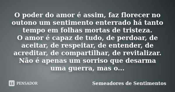 O poder do amor é assim, faz florecer no outono um sentimento enterrado há tanto tempo em folhas mortas de tristeza. O amor é capaz de tudo, de perdoar, de acei... Frase de Semeadores de Sentimentos.