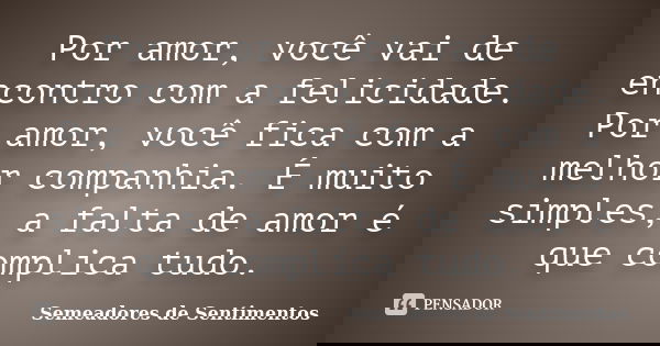 Por amor, você vai de encontro com a felicidade. Por amor, você fica com a melhor companhia. É muito simples, a falta de amor é que complica tudo.... Frase de Semeadores de Sentimentos.