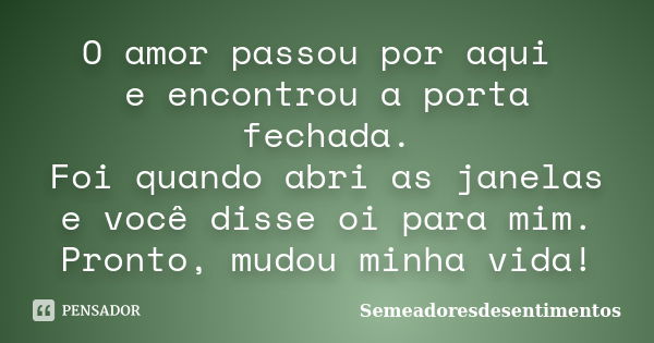 O amor passou por aqui e encontrou a porta fechada. Foi quando abri as janelas e você disse oi para mim. Pronto, mudou minha vida!... Frase de Semeadoresdesentimentos.