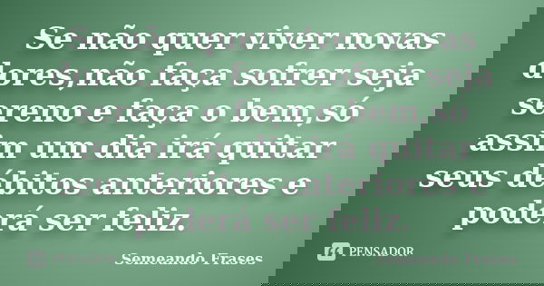 Se não quer viver novas dores,não faça sofrer seja sereno e faça o bem,só assim um dia irá quitar seus débitos anteriores e poderá ser feliz.... Frase de Semeando-frases.