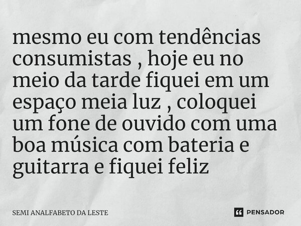 ⁠mesmo eu com tendências consumistas , hoje eu no meio da tarde fiquei em um espaço meia luz , coloquei um fone de ouvido com uma boa música com bateria e guita... Frase de SEMI ANALFABETO DA LESTE.