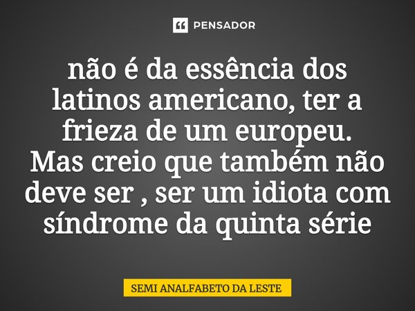 ⁠⁠não é da essência dos latinos americano, ter a frieza de um europeu. Mas creio que também não deve ser , ser um idiota com síndrome da quinta série... Frase de SEMI ANALFABETO DA LESTE.
