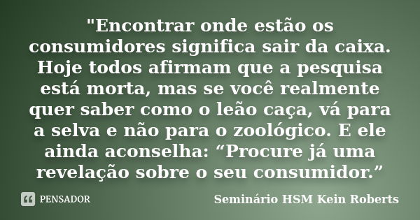 "Encontrar onde estão os consumidores significa sair da caixa. Hoje todos afirmam que a pesquisa está morta, mas se você realmente quer saber como o leão c... Frase de Seminário HSM Kein Roberts.