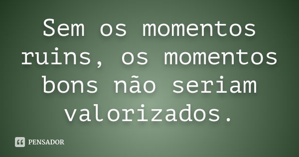 Sem os momentos ruins, os momentos bons não seriam valorizados.