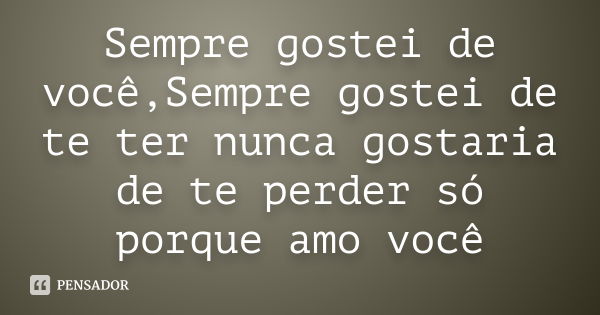 Sempre gostei de você,Sempre gostei de te ter nunca gostaria de te perder só porque amo você