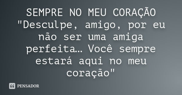 SEMPRE NO MEU CORAÇÃO "Desculpe, amigo, por eu não ser uma amiga perfeita… Você sempre estará aqui no meu coração"