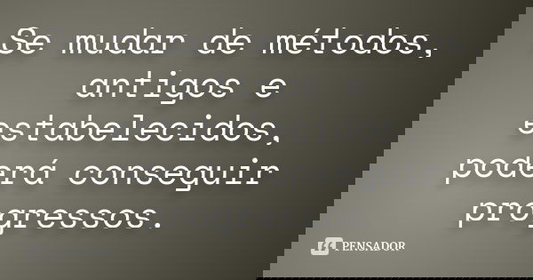 Se mudar de métodos, antigos e estabelecidos, poderá conseguir progressos.