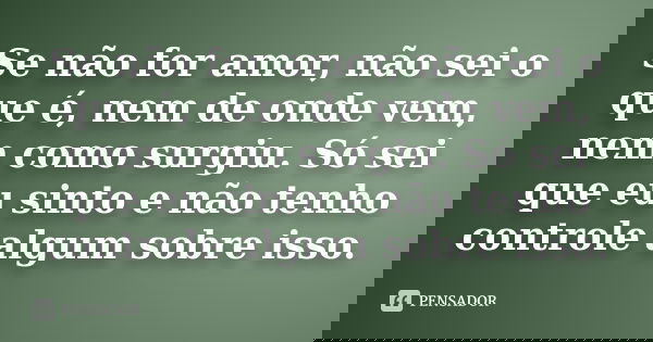 Se não for amor, não sei o que é, nem de onde vem, nem como surgiu. Só sei que eu sinto e não tenho controle algum sobre isso.