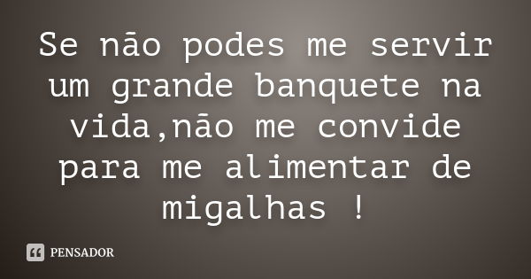 Se não podes me servir um grande banquete na vida,não me convide para me alimentar de migalhas !